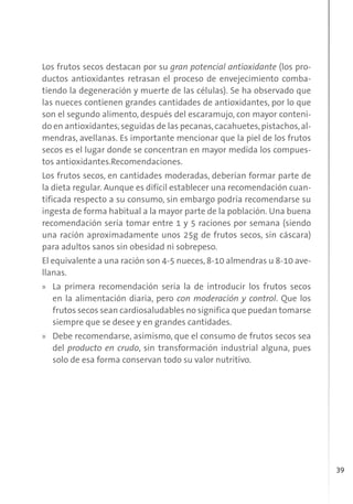 39
Los frutos secos destacan por su gran potencial antioxidante (los pro-
ductos antioxidantes retrasan el proceso de envejecimiento comba-
tiendo la degeneración y muerte de las células). Se ha observado que
las nueces contienen grandes cantidades de antioxidantes, por lo que
son el segundo alimento, después del escaramujo, con mayor conteni-
do en antioxidantes,seguidas de las pecanas,cacahuetes,pistachos,al-
mendras, avellanas. Es importante mencionar que la piel de los frutos
secos es el lugar donde se concentran en mayor medida los compues-
tos antioxidantes.Recomendaciones.
Los frutos secos, en cantidades moderadas, deberían formar parte de
la dieta regular. Aunque es difícil establecer una recomendación cuan-
tificada respecto a su consumo, sin embargo podría recomendarse su
ingesta de forma habitual a la mayor parte de la población. Una buena
recomendación sería tomar entre 1 y 5 raciones por semana (siendo
una ración aproximadamente unos 25g de frutos secos, sin cáscara)
para adultos sanos sin obesidad ni sobrepeso.
El equivalente a una ración son 4-5 nueces, 8-10 almendras u 8-10 ave-
llanas.
» La primera recomendación sería la de introducir los frutos secos
en la alimentación diaria, pero con moderación y control. Que los
frutos secos sean cardiosaludables no significa que puedan tomarse
siempre que se desee y en grandes cantidades.
» Debe recomendarse, asimismo, que el consumo de frutos secos sea
del producto en crudo, sin transformación industrial alguna, pues
solo de esa forma conservan todo su valor nutritivo.
 