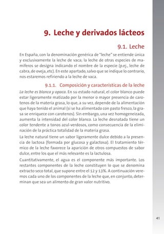 41
9. Leche y derivados lácteos
9.1. Leche
En España, con la denominación genérica de “leche” se entiende única
y exclusivamente la leche de vaca; la leche de otras especies de ma-
míferos se designa indicando el nombre de la especie (p.ej., leche de
cabra,de oveja,etc). En este apartado,salvo que se indique lo contrario,
nos estaremos refiriendo a la leche de vaca.
9.1.1. Composición y características de la leche
La leche es blanca y opaca. En su estado natural, el color blanco puede
estar ligeramente matizado por la menor o mayor presencia de caro-
tenos de la materia grasa, lo que, a su vez, depende de la alimentación
que haya tenido el animal (si se ha alimentado con pasto fresco, la gra-
sa se enriquece con carotenos). Sin embargo, una vez homogeneizada,
aumenta la intensidad del color blanco. La leche desnatada tiene un
color tendente a tonos azul-verdosos, como consecuencia de la elimi-
nación de la práctica totalidad de la materia grasa.
La leche natural tiene un sabor ligeramente dulce debido a la presen-
cia de lactosa (formada por glucosa y galactosa). El tratamiento tér-
mico de la leche favorece la aparición de otros compuestos de sabor
dulce, entre los que el más relevante es la lactulosa.
Cuantitativamente, el agua es el componente más importante. Los
restantes componentes de la leche constituyen lo que se denomina
extracto seco total, que supone entre el 12 y 13%. A continuación vere-
mos cada uno de los componentes de la leche que, en conjunto, deter-
minan que sea un alimento de gran valor nutritivo.
 