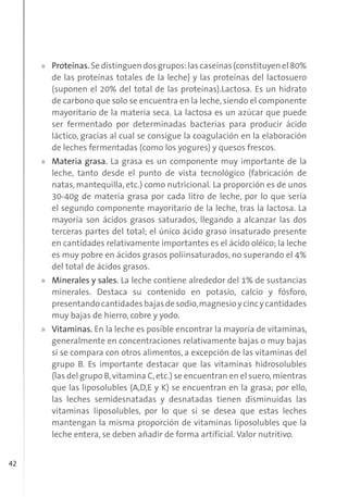 42
» Proteínas.Sedistinguendosgrupos:lascaseínas(constituyenel80%
de las proteínas totales de la leche) y las proteínas del lactosuero
(suponen el 20% del total de las proteínas).Lactosa. Es un hidrato
de carbono que solo se encuentra en la leche, siendo el componente
mayoritario de la materia seca. La lactosa es un azúcar que puede
ser fermentado por determinadas bacterias para producir ácido
láctico, gracias al cual se consigue la coagulación en la elaboración
de leches fermentadas (como los yogures) y quesos frescos.
» Materia grasa. La grasa es un componente muy importante de la
leche, tanto desde el punto de vista tecnológico (fabricación de
natas, mantequilla, etc.) como nutricional. La proporción es de unos
30-40g de materia grasa por cada litro de leche, por lo que sería
el segundo componente mayoritario de la leche, tras la lactosa. La
mayoría son ácidos grasos saturados, llegando a alcanzar las dos
terceras partes del total; el único ácido graso insaturado presente
en cantidades relativamente importantes es el ácido oléico; la leche
es muy pobre en ácidos grasos poliinsaturados, no superando el 4%
del total de ácidos grasos.
» Minerales y sales. La leche contiene alrededor del 1% de sustancias
minerales. Destaca su contenido en potasio, calcio y fósforo,
presentandocantidadesbajasdesodio,magnesioycincycantidades
muy bajas de hierro, cobre y yodo.
» Vitaminas. En la leche es posible encontrar la mayoría de vitaminas,
generalmente en concentraciones relativamente bajas o muy bajas
si se compara con otros alimentos, a excepción de las vitaminas del
grupo B. Es importante destacar que las vitaminas hidrosolubles
(las del grupo B,vitamina C,etc.) se encuentran en el suero,mientras
que las liposolubles (A,D,E y K) se encuentran en la grasa; por ello,
las leches semidesnatadas y desnatadas tienen disminuidas las
vitaminas liposolubles, por lo que si se desea que estas leches
mantengan la misma proporción de vitaminas liposolubles que la
leche entera, se deben añadir de forma artificial. Valor nutritivo.
 