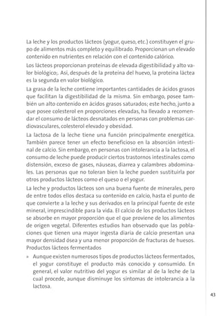 43
La leche y los productos lácteos (yogur, queso, etc.) constituyen el gru-
po de alimentos más completo y equilibrado. Proporcionan un elevado
contenido en nutrientes en relación con el contenido calórico.
Los lácteos proporcionan proteínas de elevada digestibilidad y alto va-
lor biológico;. Así, después de la proteína del huevo, la proteína láctea
es la segunda en valor biológico.
La grasa de la leche contiene importantes cantidades de ácidos grasos
que facilitan la digestibilidad de la misma. Sin embargo, posee tam-
bién un alto contenido en ácidos grasos saturados; este hecho, junto a
que posee colesterol en proporciones elevadas, ha llevado a recomen-
dar el consumo de lácteos desnatados en personas con problemas car-
diovasculares, colesterol elevado y obesidad.
La lactosa de la leche tiene una función principalmente energética.
También parece tener un efecto beneficioso en la absorción intesti-
nal de calcio. Sin embargo, en personas con intolerancia a la lactosa, el
consumo de leche puede producir ciertos trastornos intestinales como
distensión, exceso de gases, náuseas, diarrea y calambres abdomina-
les. Las personas que no toleran bien la leche pueden sustituirla por
otros productos lácteos como el queso o el yogur.
La leche y productos lácteos son una buena fuente de minerales, pero
de entre todos ellos destaca su contenido en calcio, hasta el punto de
que convierte a la leche y sus derivados en la principal fuente de este
mineral, imprescindible para la vida. El calcio de los productos lácteos
se absorbe en mayor proporción que el que proviene de los alimentos
de origen vegetal. Diferentes estudios han observado que las pobla-
ciones que tienen una mayor ingesta diaria de calcio presentan una
mayor densidad ósea y una menor proporción de fracturas de huesos.
Productos lácteos fermentados
» Aunque existen numerosos tipos de productos lácteos fermentados,
el yogur constituye el producto más conocido y consumido. En
general, el valor nutritivo del yogur es similar al de la leche de la
cual procede, aunque disminuye los síntomas de intolerancia a la
lactosa.
 