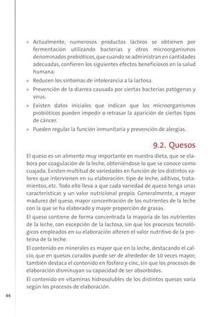 44
» Actualmente, numerosos productos lácteos se obtienen por
fermentación utilizando bacterias y otros microorganismos
denominados probióticos,que cuando se administran en cantidades
adecuadas, confieren los siguientes efectos beneficiosos en la salud
humana:
» Reducen los síntomas de intolerancia a la lactosa.
» Prevención de la diarrea causada por ciertas bacterias patógenas y
virus.
» Existen datos iniciales que indican que los microorganismos
probióticos pueden impedir o retrasar la aparición de ciertos tipos
de cáncer.
» Pueden regular la función inmunitaria y prevención de alergias.
9.2. Quesos
El queso es un alimento muy importante en nuestra dieta, que se ela-
bora por coagulación de la leche, obteniéndose lo que se conoce como
cuajada. Existen multitud de variedades en función de los distintos va-
lores que intervienen en su elaboración: tipo de leche, aditivos, trata-
mientos, etc. Todo ello lleva a que cada variedad de queso tenga unas
características y un valor nutricional propio. Generalmente, a mayor
madurez del queso, mayor concentración de los nutrientes de la leche
con la que se ha elaborado y mayor proporción de grasas.
El queso contiene de forma concentrada la mayoría de los nutrientes
de la leche, con excepción de la lactosa, sin que los procesos tecnoló-
gicos empleados en su elaboración alteren el valor nutritivo de la pro-
teína de la leche.
El contenido en minerales es mayor que en la leche, destacando el cal-
cio, que en quesos curados puede ser de alrededor de 10 veces mayor;
también destaca el contenido en fósforo y cinc, sin que los procesos de
elaboración disminuyan su capacidad de ser absorbidos.
El contenido en vitaminas hidrosolubles de los distintos quesos varía
según los procesos de elaboración.
 