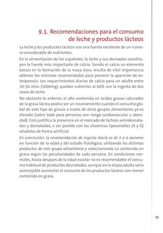 45
9.3. Recomendaciones para el consumo
de leche y productos lácteos
La leche y los productos lácteos son una fuente excelente de un núme-
ro considerable de nutrientes.
En la alimentación de los españoles, la leche y sus derivados constitu-
yen la fuente más importante de calcio. Siendo el calcio un elemento
básico en la formación de la masa ósea, resulta de vital importancia
obtener los mínimos recomendados para prevenir la aparición de os-
teoporosis. Los requerimientos diarios de calcio para un adulto entre
30-50 años (1000mg), quedan cubiertos al 60% con la ingesta de dos
vasos de leche.
No obstante lo anterior, el alto contenido en ácidos grasos saturados
de la grasa láctea podría ser un inconveniente cuando el consumo glo-
bal de este tipo de grasas a través de otros grupos alimentarios ya es
elevado (sobre todo para personas con riesgo cardiovascular u obesi-
dad). Esto justifica la presencia en el mercado de lácteos semidesnata-
dos y desnatados, a ser posible con las vitaminas liposolubles (A y D)
añadidas de forma artificial.
En conclusión, la recomendación de ingesta diaria es de 2 a 4 raciones
en función de la edad y del estado fisiológico, utilizando los distintos
productos de este grupo alimentario y seleccionando su contenido en
grasa según las peculiaridades de cada persona. En condiciones nor-
males, hasta después de la edad escolar no es recomendable el consu-
mo habitual de productos desnatados, aunque en la etapa adulta sería
aconsejable aumentar el consumo de los productos lácteos con menor
contenido en grasa.
 