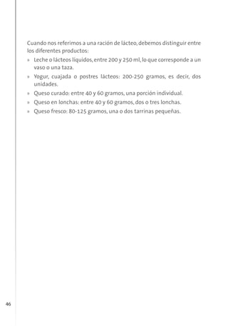 46
Cuando nos referimos a una ración de lácteo,debemos distinguir entre
los diferentes productos:
» Leche o lácteos líquidos,entre 200 y 250 ml,lo que corresponde a un
vaso o una taza.
» Yogur, cuajada o postres lácteos: 200-250 gramos, es decir, dos
unidades.
» Queso curado: entre 40 y 60 gramos, una porción individual.
» Queso en lonchas: entre 40 y 60 gramos, dos o tres lonchas.
» Queso fresco: 80-125 gramos, una o dos tarrinas pequeñas.
 