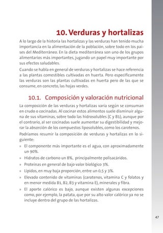 47
10.Verduras y hortalizas
A lo largo de la historia las hortalizas y las verduras han tenido mucha
importancia en la alimentación de la población, sobre todo en los paí-
ses del Mediterráneo. En la dieta mediterránea son uno de los grupos
alimentarios más importantes, jugando un papel muy importante por
sus efectos saludables.
Cuando se habla en general de verduras y hortalizas se hace referencia
a las plantas comestibles cultivadas en huerta. Pero específicamente
las verduras son las plantas cultivadas en huerta pero de las que se
consume, en concreto, las hojas verdes.
10.1. Composición y valoración nutricional
La composición de las verduras y hortalizas varía según se consuman
en crudo o cocinadas. Al cocinar estos alimentos suele disminuir algu-
na de sus vitaminas, sobre todo las hidrosolubles (C y B1), aunque por
el contrario, al ser cocinadas suele aumentar su digestibilidad y mejo-
rar la absorción de los compuestos liposolubles, como los carotenos.
Podríamos resumir la composición de verduras y hortalizas en lo si-
guiente:
» El componente más importante es el agua, con aproximadamente
un 90%.
» Hidratos de carbono un 8%, principalmente polisacáridos.
» Proteínas en general de bajo valor biológico 3%.
» Lípidos, en muy baja proporción, entre un 0,5 y 3%.
» Elevado contenido de vitaminas (carotenos, vitamina C y folatos y
en menor medida B1, B2, B3 y vitamina E), minerales y fibra.
» El aporte calórico es bajo, aunque existen algunas excepciones
como, por ejemplo, la patata, que por su alto valor calórico ya no se
incluye dentro del grupo de las hortalizas.
 