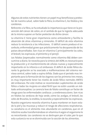 48
Algunos de estos nutrientes tienen un papel muy beneficioso y protec-
tor de nuestra salud, sobre todo la fibra, la vitamina C, los folatos y los
carotenos.
Referente a la fibra, se ha estudiado la importancia que tiene en la pre-
vención del cáncer de colon, en el sentido de que la ingesta adecuada
de la misma supone un factor protector de dicho cáncer.
La vitamina C tiene gran importancia como antioxidante y facilita la
absorción de otras vitaminas y minerales. El déficit de esta vitamina
reduce la resistencia a las infecciones. El déficit severo produce el es-
corbuto, enfermedad grave que prácticamente ha desaparecido de los
países desarrollados. Son ricas en vitamina C principalmente las coles,
el brócoli, las espinacas, el pimiento y el perejil.
Los folatos (expresados normalmente como vitamina B9) deben con-
sumirse a diario. Se necesita para la síntesis del ADN; es necesario para
la producción y el mantenimiento de células nuevas y especialmente
importante en la infancia o el embarazo. El déficit de ácido fólico du-
rante la gestación se ha asociado a malformaciones del sistema ner-
vioso central, sobre todo a espina bífida. Dado que el periodo mas im-
portante para la formación de los órganos son los primeros tres meses,
es muy importante tener los niveles de ácido fólico normales ANTES
del embarazo. Por este motivo se recomiendan suplementos de ácido
fólico a todas las mujeres en edad fértil que no estén usando un mé-
todo anticonceptivo. La carencia leve de folato constituye un factor de
riesgo para las enfermedades cardíacas y cerebrovasculares. Son ricas
en folatos las verduras de hoja verde, como las acelgas, el brócoli, las
coles de Bruselas, la endibia, la escarola y especialmente las espinacas.
Nuestro organismo necesita vitamina A para mantener en buen esta-
do la piel y las mucosas y reducir el riesgo de afecciones respiratorias.
La zanahoria es el alimento más abundante en carotenos, que en el
intestino acaba transformándose en vitamina A según el organismo lo
va necesitando. Los carotenos no se destruyen por el calor, por lo que
esta sustancia no se ve disminuida con la cocción de los alimentos.
 