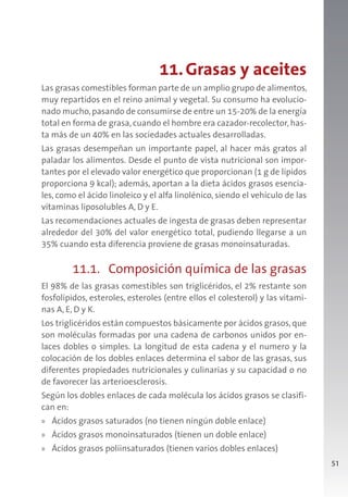 51
11.Grasas y aceites
Las grasas comestibles forman parte de un amplio grupo de alimentos,
muy repartidos en el reino animal y vegetal. Su consumo ha evolucio-
nado mucho,pasando de consumirse de entre un 15-20% de la energía
total en forma de grasa, cuando el hombre era cazador-recolector, has-
ta más de un 40% en las sociedades actuales desarrolladas.
Las grasas desempeñan un importante papel, al hacer más gratos al
paladar los alimentos. Desde el punto de vista nutricional son impor-
tantes por el elevado valor energético que proporcionan (1 g de lípidos
proporciona 9 kcal); además, aportan a la dieta ácidos grasos esencia-
les, como el ácido linoleico y el alfa linolénico, siendo el vehículo de las
vitaminas liposolubles A, D y E.
Las recomendaciones actuales de ingesta de grasas deben representar
alrededor del 30% del valor energético total, pudiendo llegarse a un
35% cuando esta diferencia proviene de grasas monoinsaturadas.
11.1. Composición química de las grasas
El 98% de las grasas comestibles son triglicéridos, el 2% restante son
fosfolípidos, esteroles, esteroles (entre ellos el colesterol) y las vitami-
nas A, E, D y K.
Los triglicéridos están compuestos básicamente por ácidos grasos, que
son moléculas formadas por una cadena de carbonos unidos por en-
laces dobles o simples. La longitud de esta cadena y el numero y la
colocación de los dobles enlaces determina el sabor de las grasas, sus
diferentes propiedades nutricionales y culinarias y su capacidad o no
de favorecer las arterioesclerosis.
Según los dobles enlaces de cada molécula los ácidos grasos se clasifi-
can en:
» Ácidos grasos saturados (no tienen ningún doble enlace)
» Ácidos grasos monoinsaturados (tienen un doble enlace)
» Ácidos grasos poliinsaturados (tienen varios dobles enlaces)
 