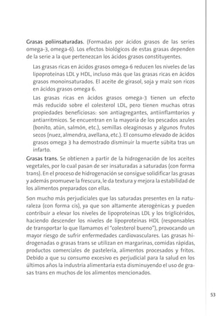 53
Grasas poliinsaturadas. (Formadas por ácidos grasos de las series
omega-3, omega-6). Los efectos biológicos de estas grasas dependen
de la serie a la que pertenezcan los ácidos grasos constituyentes.
Las grasas ricas en ácidos grasos omega-6 reducen los niveles de las
lipoproteínas LDL y HDL, incluso más que las grasas ricas en ácidos
grasos monoinsaturados. El aceite de girasol, soja y maíz son ricos
en ácidos grasos omega 6.
Las grasas ricas en ácidos grasos omega-3 tienen un efecto
más reducido sobre el colesterol LDL, pero tienen muchas otras
propiedades beneficiosas: son antiagregantes, antiinflamtorios y
antiarritmicos. Se encuentran en la mayoría de los pescados azules
(bonito, atún, salmón, etc.), semillas oleaginosas y algunos frutos
secos (nuez, almendra, avellana, etc.). El consumo elevado de ácidos
grasos omega 3 ha demostrado disminuir la muerte súbita tras un
infarto.
Grasas trans. Se obtienen a partir de la hidrogenación de los aceites
vegetales, por lo cual pasan de ser insaturadas a saturadas (con forma
trans). En el proceso de hidrogenación se consigue solidificar las grasas
y además promueve la frescura,le da textura y mejora la estabilidad de
los alimentos preparados con ellas.
Son mucho más perjudiciales que las saturadas presentes en la natu-
raleza (con forma cis), ya que son altamente aterogénicas y pueden
contribuir a elevar los niveles de lipoproteínas LDL y los triglicéridos,
haciendo descender los niveles de lipoproteínas HDL (responsables
de transportar lo que llamamos el “colesterol bueno”), provocando un
mayor riesgo de sufrir enfermedades cardiovasculares. Las grasas hi-
drogenadas o grasas trans se utilizan en margarinas, comidas rápidas,
productos comerciales de pastelería, alimentos procesados y fritos.
Debido a que su consumo excesivo es perjudicial para la salud en los
últimos años la industria alimentaria esta disminuyendo el uso de gra-
sas trans en muchos de los alimentos mencionados.
 
