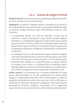 54
11.2. Grasas de origen animal
Manteca de cerdo. Procede exclusivamente del tejido adiposo del cerdo,
sin otros componentes o contaminantes.
Mantequilla. Se obtiene mediante batido y amasado de la nata de la
leche. Básicamente es grasa láctea con una pequeña cantidad de agua
y sustancias sólidas no grasas, sobre todo proteínas, lactosa y sales
minerales.
» La mantequilla blanda, más fácil de extender y fundir que la
ordinaria, se obtiene inyectando un gas inerte a presión después
del batido. Las mantequillas aligeradas (contenido de materia grasa
superior al 41% e inferior al 62%) y la mantequilla light (contenido
graso inferior o igual al 41%), son emulsiones de agua en grasa pero
incorporando caseinatos, emulgentes, estabilizantes, conservantes
y colorantes.
» La mantequilla tiene un alto contenido en grasa (superior a 80g por
cada 100 g de producto), de la cual el 62-69% son grasas saturadas,
el 29-32%, ácidos grasos monoinsaturados y el 2-4% ácidos grasos
poliinsaturados. Debido a su contenido graso, su aporte calórico
es elevado, lo que unido a su contenido alto en colesterol (aprox.
280mg/100g),lo convierte en un alimento del que no se debe abusar
aun cuando suponga una fuente importante de vitaminas A y D.
Aceites marinos. Se caracterizan por su elevado contenido en ácidos
grasos poliinsaturados, en los que predominan los ácidos grasos
omega-3, fundamentalmente EPA y DHA. Actualmente se obtienen
productos purificados de aceites marinos ricos en EPA y DHA para su
utilización en alimentos funcionales y dietéticos. Estos ácidos grasos
desempeñan funciones biológicas importantes en el organismo,
especialmente en la prevención de las enfermedades cardiovasculares.
 