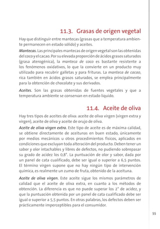 55
11.3. Grasas de origen vegetal
Hay que distinguir entre mantecas (grasas que a temperatura ambien-
te permanecen en estado sólido) y aceites.
Mantecas. Las principales mantecas de origen vegetal son las obtenidas
delcocoyelcacao.Porsuelevadaproporcióndeácidosgrasossaturados
(grasa aterogénica), la manteca de coco es bastante resistente a
los fenómenos oxidativos, lo que la convierte en un producto muy
utilizado para recubrir galletas y para frituras. La manteca de cacao,
rica también en ácidos grasos saturados, se emplea principalmente
para la obtención de chocolate y sus derivados.
Aceites. Son las grasas obtenidas de fuentes vegetales y que a
temperatura ambiente se conservan en estado líquido.
11.4. Aceite de oliva
Hay tres tipos de aceites de oliva: aceite de oliva virgen (virgen extra y
virgen), aceite de oliva y aceite de orujo de oliva.
Aceite de oliva virgen extra. Este tipo de aceite es de máxima calidad,
se obtiene directamente de aceitunas en buen estado, únicamente
por medios mecánicos u otros procedimientos físicos, aplicados en
condiciones que excluyan toda alteración del producto. Deben tener un
sabor y olor intachables y libres de defectos, no pudiendo sobrepasar
su grado de acidez los 0,8°. La puntuación de olor y sabor, dada por
un panel de cata cualificado, debe ser igual o superior a 6,5 puntos.
El término virgen supone que no hay ningún tipo de intervención
química, es realmente un zumo de fruta, obtenido de la aceituna.
Aceite de oliva virgen. Este aceite sigue los mismos parámetros de
calidad que el aceite de oliva extra, en cuanto a los métodos de
obtención. La diferencia es que no puede superar los 2° de acidez, y
que la puntuación obtenida por un panel de cata cualificado debe ser
igual o superior a 5,5 puntos. En otras palabras, los defectos deben ser
prácticamente imperceptibles para el consumidor.
 