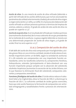 56
Aceite de oliva. Es una mezcla de aceite de oliva refinado (obtenido a
partir del refinado de los aceites defectuosos,que no han alcanzado los
parámetrosdecalidadanteriormentecitados)ydeaceitedeolivavirgen
o virgen extra (entre un 10% y un 20%). En el proceso de elaboración del
aceite refinado se utilizan procesos químicos o térmicos de limpieza de
aromas, sabores y colores. El grado de acidez de este aceite de oliva no
puede ser superior a 1,5°.
Aceitedeorujodeoliva.Eselresultadodelrefinadopormediosquímicos
(normalmente disolventes) de la masa sobrante de orujos procedentes
de la molienda de la aceituna. La grasa vegetal obtenida se mezcla con
una determinada proporción de aceite de oliva virgen, y el grado de
acidez final no será superior a 1,5°.
11.4.1. Composición del aceite de oliva
El 98-99% del aceite de oliva está compuesto por triacilglicéridos y áci-
dos grasos libres en una mínima cantidad,siendo el ácido oleico el con-
tenido mayoritario (entre un 60-80%, según la variedad de aceituna).
El 1-2% restante son componentes con una importante función an-
tioxidante, como los tocoferoles (vitamina E), componentes fenólicos,
hidrocarburos, esteroles (principalmente el beta-sitosterol con una
función importante porque compite con la absorción del colesterol),
alcoholes terpénicos (aumentan la excreción de los ácidos biliares, con
lo que favorece la eliminación fecal del colesterol), compuestos colo-
rantes y compuestos aromáticos.
Funciones fisiológicas del aceite de oliva. El ácido oleico reduce el coles-
terol total y los triglicéridos, eleva la fracción de HDL-C y disminuye la
fracción de LDL-C. La suficiente cantidad de ácidos grasos esenciales,
hace que este aceite favorezca la formación de compuestos con activi-
dad antiagregante y vasodilatadora frente a procesos de arterioescle-
rosis.
 