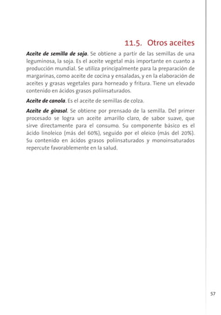 57
11.5. Otros aceites
Aceite de semilla de soja. Se obtiene a partir de las semillas de una
leguminosa, la soja. Es el aceite vegetal más importante en cuanto a
producción mundial. Se utiliza principalmente para la preparación de
margarinas, como aceite de cocina y ensaladas, y en la elaboración de
aceites y grasas vegetales para horneado y fritura. Tiene un elevado
contenido en ácidos grasos poliinsaturados.
Aceite de canola. Es el aceite de semillas de colza.
Aceite de girasol. Se obtiene por prensado de la semilla. Del primer
procesado se logra un aceite amarillo claro, de sabor suave, que
sirve directamente para el consumo. Su componente básico es el
ácido linoleico (más del 60%), seguido por el oleico (más del 20%).
Su contenido en ácidos grasos poliinsaturados y monoinsaturados
repercute favorablemente en la salud.
 