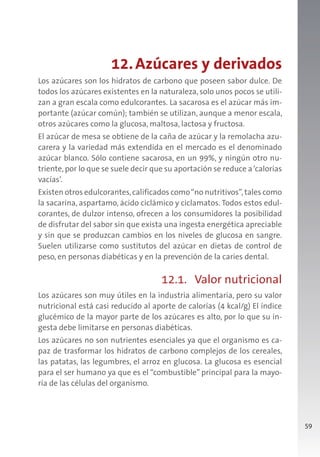 59
12.Azúcares y derivados
Los azúcares son los hidratos de carbono que poseen sabor dulce. De
todos los azúcares existentes en la naturaleza, solo unos pocos se utili-
zan a gran escala como edulcorantes. La sacarosa es el azúcar más im-
portante (azúcar común); también se utilizan, aunque a menor escala,
otros azúcares como la glucosa, maltosa, lactosa y fructosa.
El azúcar de mesa se obtiene de la caña de azúcar y la remolacha azu-
carera y la variedad más extendida en el mercado es el denominado
azúcar blanco. Sólo contiene sacarosa, en un 99%, y ningún otro nu-
triente, por lo que se suele decir que su aportación se reduce a‘calorías
vacías’.
Existen otros edulcorantes,calificados como“no nutritivos”,tales como
la sacarina, aspartamo, ácido ciclámico y ciclamatos. Todos estos edul-
corantes, de dulzor intenso, ofrecen a los consumidores la posibilidad
de disfrutar del sabor sin que exista una ingesta energética apreciable
y sin que se produzcan cambios en los niveles de glucosa en sangre.
Suelen utilizarse como sustitutos del azúcar en dietas de control de
peso, en personas diabéticas y en la prevención de la caries dental.
12.1. Valor nutricional
Los azúcares son muy útiles en la industria alimentaria, pero su valor
nutricional está casi reducido al aporte de calorías (4 kcal/g) El índice
glucémico de la mayor parte de los azúcares es alto, por lo que su in-
gesta debe limitarse en personas diabéticas.
Los azúcares no son nutrientes esenciales ya que el organismo es ca-
paz de trasformar los hidratos de carbono complejos de los cereales,
las patatas, las legumbres, el arroz en glucosa. La glucosa es esencial
para el ser humano ya que es el “combustible” principal para la mayo-
ría de las células del organismo.
 