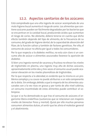 60
12.2. Aspectos sanitarios de los azúcares
Está comprobado que una alta ingesta de azúcar acompañada de una
mala higiene bucal aumenta el riesgo de caries. Los alimentos que con-
tiene azúcares pueden ser fácilmente degradados por las bacterias que
se encuentran en la cavidad bucal, produciendo ácidos que aumentan
el riesgo de caries. No obstante, deberá tenerse en cuenta que dicho
efecto también depende del tipo de alimento, de la frecuencia de su
consumo,del grado de higiene dental,de la capacidad de absorción del
flúor, de la función salivar y también de factores genéticos. Por ello, el
consumo de azúcar no afecta por igual a todos los consumidores.
Por lo que respecta a la diabetes mellitus, no esta aún claro si un con-
sumo alto de azúcar o alimentos azucarados favorece la aparición de
diabetes
Si bien una ingesta normal de sacarosa y fructosa no elevan los niveles
de triglicéridos en plasma, una ingesta muy alta de dichos azúcares,
aproximadamente entre dos y tres veces el consumo usual puede oca-
sionar elevación en los niveles plasmáticos de triglicéridos.
Por lo que respecta a la obesidad, es evidente que la misma es un pro-
blema complejo y su causa no puede atribuirse a un solo componente
de la dieta. Sin embargo, debido a que la mayoría de los alimentos azu-
carados son a la vez ricos en grasas y por tanto de alto nivel calórico,
un consumo incontrolado de estos alimentos puede contribuir al so-
brepeso.
Lo que sí se ha demostrado es que tras el consumo de azúcares el or-
ganismo libera endorfinas (sustancias que se relacionan con mayores
niveles de bienestar físico y mental). Quizá por ello muchas personas
consumen alimentos dulces, al sentir que les alivia el malestar general
y el abatimiento.
 