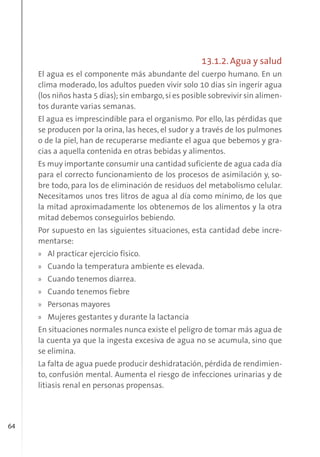 64
13.1.2. Agua y salud
El agua es el componente más abundante del cuerpo humano. En un
clima moderado, los adultos pueden vivir solo 10 días sin ingerir agua
(los niños hasta 5 días); sin embargo,sí es posible sobrevivir sin alimen-
tos durante varias semanas.
El agua es imprescindible para el organismo. Por ello, las pérdidas que
se producen por la orina, las heces, el sudor y a través de los pulmones
o de la piel, han de recuperarse mediante el agua que bebemos y gra-
cias a aquella contenida en otras bebidas y alimentos.
Es muy importante consumir una cantidad suficiente de agua cada día
para el correcto funcionamiento de los procesos de asimilación y, so-
bre todo, para los de eliminación de residuos del metabolismo celular.
Necesitamos unos tres litros de agua al día como mínimo, de los que
la mitad aproximadamente los obtenemos de los alimentos y la otra
mitad debemos conseguirlos bebiendo.
Por supuesto en las siguientes situaciones, esta cantidad debe incre-
mentarse:
» Al practicar ejercicio físico.
» Cuando la temperatura ambiente es elevada.
» Cuando tenemos diarrea.
» Cuando tenemos fiebre
» Personas mayores
» Mujeres gestantes y durante la lactancia
En situaciones normales nunca existe el peligro de tomar más agua de
la cuenta ya que la ingesta excesiva de agua no se acumula, sino que
se elimina.
La falta de agua puede producir deshidratación, pérdida de rendimien-
to, confusión mental. Aumenta el riesgo de infecciones urinarias y de
litiasis renal en personas propensas.
 