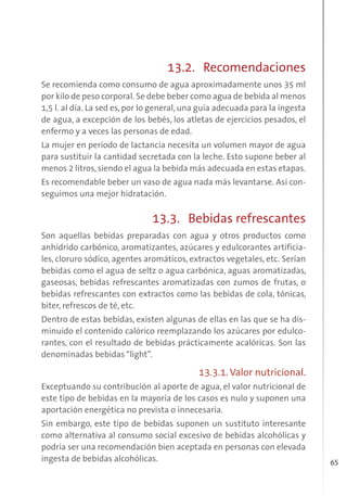 65
13.2. Recomendaciones
Se recomienda como consumo de agua aproximadamente unos 35 ml
por kilo de peso corporal. Se debe beber como agua de bebida al menos
1,5 l. al día. La sed es, por lo general, una guía adecuada para la ingesta
de agua, a excepción de los bebés, los atletas de ejercicios pesados, el
enfermo y a veces las personas de edad.
La mujer en período de lactancia necesita un volumen mayor de agua
para sustituir la cantidad secretada con la leche. Esto supone beber al
menos 2 litros,siendo el agua la bebida más adecuada en estas etapas.
Es recomendable beber un vaso de agua nada más levantarse. Así con-
seguimos una mejor hidratación.
13.3. Bebidas refrescantes
Son aquellas bebidas preparadas con agua y otros productos como
anhídrido carbónico, aromatizantes, azúcares y edulcorantes artificia-
les, cloruro sódico, agentes aromáticos, extractos vegetales, etc. Serían
bebidas como el agua de seltz o agua carbónica, aguas aromatizadas,
gaseosas, bebidas refrescantes aromatizadas con zumos de frutas, o
bebidas refrescantes con extractos como las bebidas de cola, tónicas,
biter, refrescos de té, etc.
Dentro de estas bebidas, existen algunas de ellas en las que se ha dis-
minuido el contenido calórico reemplazando los azúcares por edulco-
rantes, con el resultado de bebidas prácticamente acalóricas. Son las
denominadas bebidas “light”.
13.3.1. Valor nutricional.
Exceptuando su contribución al aporte de agua, el valor nutricional de
este tipo de bebidas en la mayoría de los casos es nulo y suponen una
aportación energética no prevista o innecesaria.
Sin embargo, este tipo de bebidas suponen un sustituto interesante
como alternativa al consumo social excesivo de bebidas alcohólicas y
podría ser una recomendación bien aceptada en personas con elevada
ingesta de bebidas alcohólicas.
 