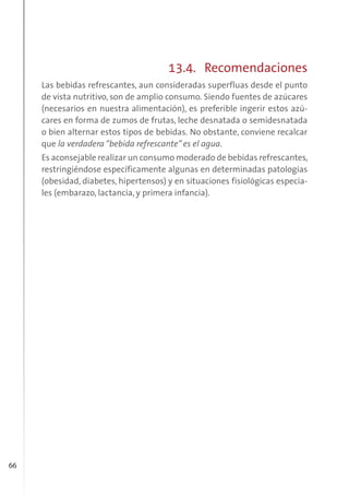 66
13.4. Recomendaciones
Las bebidas refrescantes, aun consideradas superfluas desde el punto
de vista nutritivo, son de amplio consumo. Siendo fuentes de azúcares
(necesarios en nuestra alimentación), es preferible ingerir estos azú-
cares en forma de zumos de frutas, leche desnatada o semidesnatada
o bien alternar estos tipos de bebidas. No obstante, conviene recalcar
que la verdadera “bebida refrescante” es el agua.
Es aconsejable realizar un consumo moderado de bebidas refrescantes,
restringiéndose específicamente algunas en determinadas patologías
(obesidad, diabetes, hipertensos) y en situaciones fisiológicas especia-
les (embarazo, lactancia, y primera infancia).
 