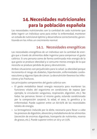 67
14.Necesidades nutricionales
para la población española
Las necesidades nutricionales son la cantidad de cada nutriente que
debe ingerir un individuo sano para evitar la enfermedad, mantener
un estado de nutricional óptimo y desarrollarse correctamente, garan-
tizando en los niños un crecimiento normal.
14.1. Necesidades energéticas
Las necesidades energéticas de un individuo son la cantidad de ener-
gía que a través de alimentos debe ingerirse para compensar el gasto
calórico. Si una persona come de forma continuada más energía de la
que gasta se produce obesidad y si consume menos energía de la que
necesita se produce pérdida de peso y desnutrición.
Ambas situaciones son perjudiciales para la salud. La obesidad porque
incrementa el riesgo de diabetes, hipertensión, enfermedades cardio-
vasculares y algunos tipos de cáncer. La desnutrición favorece las infec-
ciones y las fracturas.
Los principales componentes del gasto calórico son:
» El gasto metabólico basal: energía necesaria para mantener las
funciones vitales del organismo en condiciones de reposo (por
ejemplo, la circulación sanguínea, respiración, digestión, etc.). No
todas las personas tienen el mismo gasto, estando condicionado
por la composición corporal, la edad, el sexo, la genética y la
enfermedad. Puede suponer entre un 60-65% de las necesidades
totales de energía.
» La termogénesis inducida por la dieta, necesaria para llevar a cabo
los procesos de digestión,absorción y metabolismo de los alimentos
(secreción de enzimas digestivos, transporte de nutrientes, reserva
de grasas, etc.). Puede suponer entre un 10 y un 15%.
 