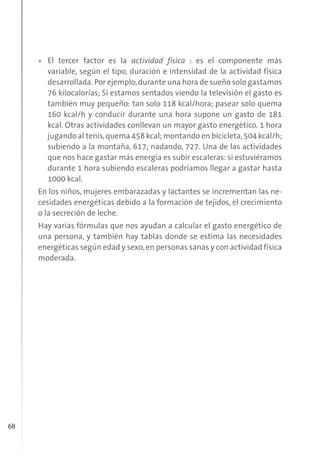 68
» El tercer factor es la actividad física : es el componente más
variable, según el tipo, duración e intensidad de la actividad física
desarrollada. Por ejemplo,durante una hora de sueño solo gastamos
76 kilocalorías; Si estamos sentados viendo la televisión el gasto es
también muy pequeño: tan solo 118 kcal/hora; pasear solo quema
160 kcal/h y conducir durante una hora supone un gasto de 181
kcal. Otras actividades conllevan un mayor gasto energético. 1 hora
jugando al tenis,quema 458 kcal; montando en bicicleta,504 kcal/h;
subiendo a la montaña, 617; nadando, 727. Una de las actividades
que nos hace gastar más energía es subir escaleras: si estuviéramos
durante 1 hora subiendo escaleras podríamos llegar a gastar hasta
1000 kcal.
En los niños, mujeres embarazadas y lactantes se incrementan las ne-
cesidades energéticas debido a la formación de tejidos, el crecimiento
o la secreción de leche.
Hay varias fórmulas que nos ayudan a calcular el gasto energético de
una persona, y también hay tablas donde se estima las necesidades
energéticas según edad y sexo,en personas sanas y con actividad física
moderada.
 