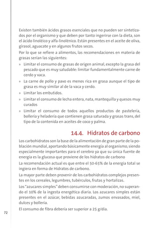 72
Existen también ácidos grasos esenciales que no pueden ser sintetiza-
dos por el organismo y que deben por tanto ingerirse con la dieta, son
el ácido linoléico y alfa-linolénico. Están presentes en el aceite de oliva,
girasol, aguacate y en algunos frutos secos.
Por lo que se refiere a alimentos, las recomendaciones en materia de
grasas serían las siguientes:
» Limitar el consumo de grasas de origen animal, excepto la grasa del
pescado que es muy saludable: limitar fundamentalmente carne de
cerdo y vaca.
» La carne de pollo y pavo es menos rica en grasa aunque el tipo de
grasa es muy similar al de la vaca y cerdo.
» Limitar los embutidos.
» Limitar el consumo de lecha entera, nata, mantequilla y quesos muy
curados
» Limitar el consumo de todos aquellos productos de pastelería,
bollería y heladería que contienen grasa saturada y grasas trans, del
tipo de la contenida en aceites de coco y palma.
14.4. Hidratos de carbono
Los carbohidratos son la base de la alimentación de gran parte de la po-
blación mundial, aportando básicamente energía al organismo, siendo
especialmente importantes para el cerebro ya que su única fuente de
energía es la glucosa que proviene de los hidratos de carbono
La recomendación actual es que entre el 50-65% de la energía total se
ingiera en forma de Hidratos de carbono.
La mayor parte deben provenir de los carbohidratos complejos presen-
tes en los cereales, legumbres, tubérculos, frutas y hortalizas.
Los“azucares simples”deben consumirse con moderación,no superan-
do el 10% de la ingesta energética diaria. Los azucares simples están
presentes en el azúcar, bebidas azucaradas, zumos envasados, miel,
dulces y bollería.
El consumo de fibra debería ser superior a 25 g/día.
 