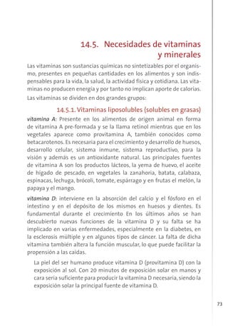 73
14.5. Necesidades de vitaminas
y minerales
Las vitaminas son sustancias químicas no sintetizables por el organis-
mo, presentes en pequeñas cantidades en los alimentos y son indis-
pensables para la vida, la salud, la actividad física y cotidiana. Las vita-
minas no producen energía y por tanto no implican aporte de calorías.
Las vitaminas se dividen en dos grandes grupos:
14.5.1. Vitaminas liposolubles (solubles en grasas)
vitamina A: Presente en los alimentos de origen animal en forma
de vitamina A pre-formada y se la llama retinol mientras que en los
vegetales aparece como provitamina A, también conocidos como
betacarotenos. Es necesaria para el crecimiento y desarrollo de huesos,
desarrollo celular, sistema inmune, sistema reproductivo, para la
visión y además es un antioxidante natural. Las principales fuentes
de vitamina A son los productos lácteos, la yema de huevo, el aceite
de hígado de pescado, en vegetales la zanahoria, batata, calabaza,
espinacas, lechuga, brócoli, tomate, espárrago y en frutas el melón, la
papaya y el mango.
vitamina D: interviene en la absorción del calcio y el fósforo en el
intestino y en el depósito de los mismos en huesos y dientes. Es
fundamental durante el crecimiento En los últimos años se han
descubierto nuevas funciones de la vitamina D y su falta se ha
implicado en varias enfermedades, especialmente en la diabetes, en
la esclerosis múltiple y en algunos tipos de cáncer. La falta de dicha
vitamina también altera la función muscular, lo que puede facilitar la
propensión a las caídas.
La piel del ser humano produce vitamina D (provitamina D) con la
exposición al sol. Con 20 minutos de exposición solar en manos y
cara sería suficiente para producir la vitamina D necesaria, siendo la
exposición solar la principal fuente de vitamina D.
 
