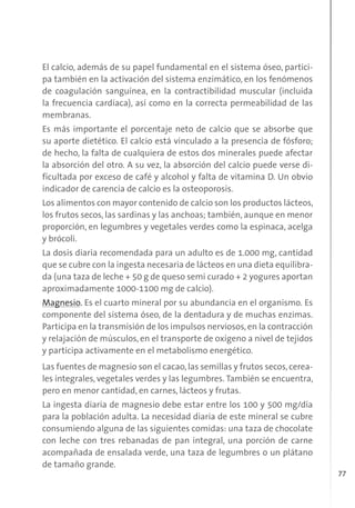 77
El calcio, además de su papel fundamental en el sistema óseo, partici-
pa también en la activación del sistema enzimático, en los fenómenos
de coagulación sanguínea, en la contractibilidad muscular (incluida
la frecuencia cardíaca), así como en la correcta permeabilidad de las
membranas.
Es más importante el porcentaje neto de calcio que se absorbe que
su aporte dietético. El calcio está vinculado a la presencia de fósforo;
de hecho, la falta de cualquiera de estos dos minerales puede afectar
la absorción del otro. A su vez, la absorción del calcio puede verse di-
ficultada por exceso de café y alcohol y falta de vitamina D. Un obvio
indicador de carencia de calcio es la osteoporosis.
Los alimentos con mayor contenido de calcio son los productos lácteos,
los frutos secos, las sardinas y las anchoas; también, aunque en menor
proporción, en legumbres y vegetales verdes como la espinaca, acelga
y brócoli.
La dosis diaria recomendada para un adulto es de 1.000 mg, cantidad
que se cubre con la ingesta necesaria de lácteos en una dieta equilibra-
da (una taza de leche + 50 g de queso semi curado + 2 yogures aportan
aproximadamente 1000-1100 mg de calcio).
Magnesio. Es el cuarto mineral por su abundancia en el organismo. Es
componente del sistema óseo, de la dentadura y de muchas enzimas.
Participa en la transmisión de los impulsos nerviosos,en la contracción
y relajación de músculos, en el transporte de oxígeno a nivel de tejidos
y participa activamente en el metabolismo energético.
Las fuentes de magnesio son el cacao,las semillas y frutos secos,cerea-
les integrales, vegetales verdes y las legumbres. También se encuentra,
pero en menor cantidad, en carnes, lácteos y frutas.
La ingesta diaria de magnesio debe estar entre los 100 y 500 mg/día
para la población adulta. La necesidad diaria de este mineral se cubre
consumiendo alguna de las siguientes comidas: una taza de chocolate
con leche con tres rebanadas de pan integral, una porción de carne
acompañada de ensalada verde, una taza de legumbres o un plátano
de tamaño grande.
 