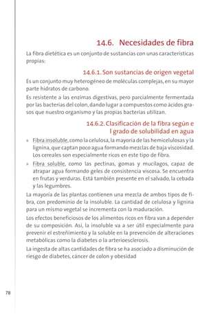 78
14.6. Necesidades de fibra
La fibra dietética es un conjunto de sustancias con unas características
propias:
14.6.1. Son sustancias de origen vegetal
Es un conjunto muy heterogéneo de moléculas complejas,en su mayor
parte hidratos de carbono.
Es resistente a las enzimas digestivas, pero parcialmente fermentada
por las bacterias del colon,dando lugar a compuestos como ácidos gra-
sos que nuestro organismo y las propias bacterias utilizan.
14.6.2. Clasificación de la fibra según e
l grado de solubilidad en agua
» Fibra insoluble,como la celulosa,la mayoría de las hemicelulosas y la
lignina,que captan poco agua formando mezclas de baja viscosidad.
Los cereales son especialmente ricos en este tipo de fibra.
» Fibra soluble, como las pectinas, gomas y mucílagos, capaz de
atrapar agua formando geles de consistencia viscosa. Se encuentra
en frutas y verduras. Está también presente en el salvado, la cebada
y las legumbres.
La mayoría de las plantas contienen una mezcla de ambos tipos de fi-
bra, con predominio de la insoluble. La cantidad de celulosa y lignina
para un mismo vegetal se incrementa con la maduración.
Los efectos beneficiosos de los alimentos ricos en fibra van a depender
de su composición. Así, la insoluble va a ser útil especialmente para
prevenir el estreñimiento y la soluble en la prevención de alteraciones
metabólicas como la diabetes o la arterioesclerosis.
La ingesta de altas cantidades de fibra se ha asociado a disminución de
riesgo de diabetes, cáncer de colon y obesidad
 