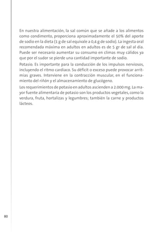 80
En nuestra alimentación, la sal común que se añade a los alimentos
como condimento, proporciona aproximadamente el 50% del aporte
de sodio en la dieta (1 g de sal equivale a 0,4 g de sodio). La ingesta oral
recomendada máxima en adultos en adultos es de 5 gr de sal al día.
Puede ser necesario aumentar su consumo en climas muy cálidos ya
que por el sudor se pierde una cantidad importante de sodio.
Potasio. Es importante para la conducción de los impulsos nerviosos,
incluyendo el ritmo cardiaco. Su déficit o exceso puede provocar arrit-
mias graves. Interviene en la contracción muscular, en el funciona-
miento del riñón y el almacenamiento de glucógeno.
Los requerimientos de potasio en adultos ascienden a 2.000 mg. La ma-
yor fuente alimentaria de potasio son los productos vegetales, como la
verdura, fruta, hortalizas y legumbres; también la carne y productos
lácteos.
 