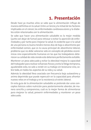 9
1. Presentación
Desde hace ya muchos años se sabe que la alimentación influye de
manera definitiva en la salud. Entre un tercio y la mitad de los factores
implicados en el cáncer, las enfermedades cardiovasculares y la diabe-
tes están relacionados con la alimentación.
Se sabe que hacer una alimentación saludable es la mejor medida
(junto con dejar de fumar) para retrasar o evitar la aparición de enfer-
medades y por tanto para mejorar la salud. Es evidente que si la salud
de una persona es buena tendrá menos días de baja o absentismo por
enfermedad común, que es la causa principal de absentismo laboral,
problema que no debe valorarse solo en concepto de pérdidas econó-
micas sino especialmente humanas en las que los trabajadores dete-
rioran su calidad de vida siendo este deterioro perfectamente evitable.
Mantener un peso adecuado y evitar la obesidad mejora la capacidad
del trabajador para realizar esfuerzos físicos y evita la fatiga temprana,
ayudándole esto, no solo a rendir en su trabajo sin lesionarse sino, so-
bre todo, en todos los aspectos de su vida y su salud.
Además la obesidad lleva asociada con frecuencia baja autoestima y
animo deprimido que puede repercutir en la capacidad para afrontar
nuevos retos en el trabajo y en la resistencia al estrés laboral.
En esta guía de la alimentación saludable se pretende dar unos con-
ceptos básicos sobre nutrición para posteriormente abordar, de ma-
nera sencilla y comprensiva, cuál es la mejor forma de alimentarse
para mejorar la salud, prevenir enfermedades y mantener un peso
adecuado.
 
