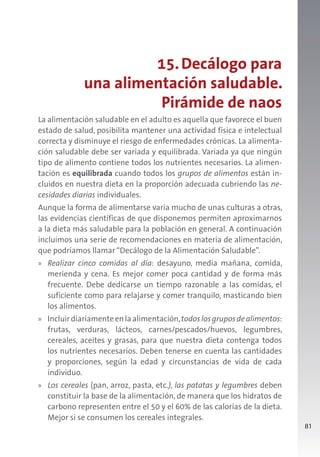 81
15.Decálogo para
una alimentación saludable.
Pirámide de naos
La alimentación saludable en el adulto es aquella que favorece el buen
estado de salud, posibilita mantener una actividad física e intelectual
correcta y disminuye el riesgo de enfermedades crónicas. La alimenta-
ción saludable debe ser variada y equilibrada. Variada ya que ningún
tipo de alimento contiene todos los nutrientes necesarios. La alimen-
tación es equilibrada cuando todos los grupos de alimentos están in-
cluidos en nuestra dieta en la proporción adecuada cubriendo las ne-
cesidades diarias individuales.
Aunque la forma de alimentarse varia mucho de unas culturas a otras,
las evidencias científicas de que disponemos permiten aproximarnos
a la dieta más saludable para la población en general. A continuación
incluimos una serie de recomendaciones en materia de alimentación,
que podríamos llamar “Decálogo de la Alimentación Saludable”.
» Realizar cinco comidas al día: desayuno, media mañana, comida,
merienda y cena. Es mejor comer poca cantidad y de forma más
frecuente. Debe dedicarse un tiempo razonable a las comidas, el
suficiente como para relajarse y comer tranquilo, masticando bien
los alimentos.
» Incluirdiariamenteenlaalimentación,todoslosgruposdealimentos:
frutas, verduras, lácteos, carnes/pescados/huevos, legumbres,
cereales, aceites y grasas, para que nuestra dieta contenga todos
los nutrientes necesarios. Deben tenerse en cuenta las cantidades
y proporciones, según la edad y circunstancias de vida de cada
individuo.
» Los cereales (pan, arroz, pasta, etc.), las patatas y legumbres deben
constituir la base de la alimentación, de manera que los hidratos de
carbono representen entre el 50 y el 60% de las calorías de la dieta.
Mejor si se consumen los cereales integrales.
 