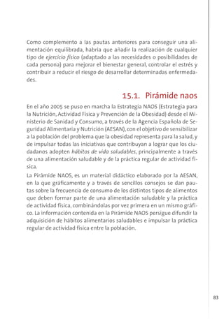 83
Como complemento a las pautas anteriores para conseguir una ali-
mentación equilibrada, habría que añadir la realización de cualquier
tipo de ejercicio físico (adaptado a las necesidades o posibilidades de
cada persona) para mejorar el bienestar general, controlar el estrés y
contribuir a reducir el riesgo de desarrollar determinadas enfermeda-
des.
15.1. Pirámide naos
En el año 2005 se puso en marcha la Estrategia NAOS (Estrategia para
la Nutrición, Actividad Física y Prevención de la Obesidad) desde el Mi-
nisterio de Sanidad y Consumo, a través de la Agencia Española de Se-
guridad Alimentaria y Nutrición (AESAN),con el objetivo de sensibilizar
a la población del problema que la obesidad representa para la salud, y
de impulsar todas las iniciativas que contribuyan a lograr que los ciu-
dadanos adopten hábitos de vida saludables, principalmente a través
de una alimentación saludable y de la práctica regular de actividad fí-
sica.
La Pirámide NAOS, es un material didáctico elaborado por la AESAN,
en la que gráficamente y a través de sencillos consejos se dan pau-
tas sobre la frecuencia de consumo de los distintos tipos de alimentos
que deben formar parte de una alimentación saludable y la práctica
de actividad física, combinándolas por vez primera en un mismo gráfi-
co. La información contenida en la Pirámide NAOS persigue difundir la
adquisición de hábitos alimentarios saludables e impulsar la práctica
regular de actividad física entre la población.
 