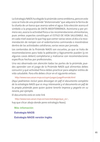 85
La Estrategia NAOS ha elegido la pirámide como emblema,pero en este
caso se trata de una pirámide“distorsionada”que adquiere la forma de
la silueta de un barco que avanza sobre el agua. Esta elección acerca el
símbolo a la propuesta de DIETA MEDITERRÁNEA. Asimismo y por pri-
mera vez,asocia la actividad física a las recomendaciones alimentarias,
pues ambos aspectos constituyen el ESTILO DE VIDA SALUDABLE. Así,
en cada nivel asocian lo que hay que comer varias veces al día a la reco-
mendación de romper con el sedentarismo caminando o moviéndose
dentro de las actividades cotidianas, varias veces por jornada.
Los contenidos de la Pirámide NAOS son escuetos, ya que se trata de
recomendaciones para toda la población y lógicamente pueden (y en
algunos casos deben) completarse y matizarse con recomendaciones
específicas hechas por profesionales.
Una vez observada con atención todas las partes de la pirámide, pue-
des aprender con el juego de la Pirámide NAOS qué alimentos debes
consumir y qué actividad física debes practicar para adoptar estilos de
vida saludable. Para ello debes clicar en el siguiente enlace:
http://www.naos.aesan.msps.es/csym/juegos/juegoPiramide.html
(Aquí podríamos incluir para descargar en pdf el documento completo
de la estrategia NAOS que es muy interesante y el documento en pdf de
la propia pirámide para quien quiera tenerlo impreso y pegarlo en su
nevera, por ejemplo.
El documento está en este link
http://www.naos.aesan.msps.es/naos/estrategia/que_es/ ;
hay que clicar abajo donde pone estrategia Naos).
Más infomación
Estrategia NAOS
Estrategia NAOS versión Inglés
 