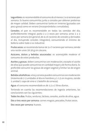 88
Legumbres:es recomendable el consumo de al menos 2 a 4 raciones por
semana. Es bueno consumirlas junto a cereales por obtener proteínas
de mayor calidad. Deben consumirse tanto en invierno (guisadas con
poca grasa) como en verano (incorporándolas a ensaladas).
Cereales: el pan es recomendable en todas las comidas del día,
preferiblemente integral; pasta 2 a 3 veces por semana; arroz 2 a 3
veces por semana (en general, de 4 a 6 raciones de cereales y derivados
al día, incluyendo cereales integrales), consumiendo el mínimo de
bollería sobre todo si es industrial.
Frutos secos:se recomienda tomar de 3 a 7 raciones por semana,siendo
una ración unos 20-30 g sin cáscara.
Azúcares, dulces y bebidas azucaradas: es aconsejable moderar el
consumo de estos productos.
Aceites y grasas: deben consumirse con moderación, excepto el aceite
de oliva que puede consumirse en cantidad mayor y de forma diaria. Es
preferible consumir las grasas de origen vegetal y limitar las de origen
animal.
Bebidasalcohólicas:vinoycervezapuedenconsumirseconmoderación
(máximo de 2-3 unidades al día en hombres y 1-1,5 en mujeres, siendo
1 unidad 1 copa de vino o 1 botellín de cerveza).
Agua: el consumo recomendado es de 1,5 a 2 litros diarios.
Teniendo en cuenta las recomendaciones de ingesta anteriores, las
conclusiones son las siguientes:
Todos los días: frutas, verduras, lácteos, cereales, aceite de oliva, agua.
Dos o tres veces por semana: carnes magras, pescados, frutos secos.
Dos veces por semana: huevos.
 