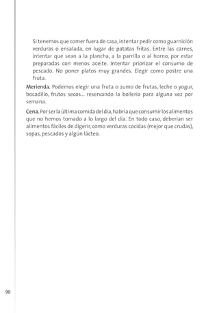 90
Si tenemos que comer fuera de casa,intentar pedir como guarnición
verduras o ensalada, en lugar de patatas fritas. Entre las carnes,
intentar que sean a la plancha, a la parrilla o al horno, por estar
preparadas con menos aceite. Intentar priorizar el consumo de
pescado. No poner platos muy grandes. Elegir como postre una
fruta.
Merienda. Podemos elegir una fruta o zumo de frutas, leche o yogur,
bocadillo, frutos secos... reservando la bollería para alguna vez por
semana.
Cena.Porserlaúltimacomidadeldía,habríaqueconsumirlosalimentos
que no hemos tomado a lo largo del día. En todo caso, deberían ser
alimentos fáciles de digerir, como verduras cocidas (mejor que crudas),
sopas, pescados y algún lácteo.
 