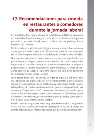 91
17.Recomendaciones para comida
en restaurantes o comedores
durante la jornada laboral
Es importante tener presente que de la calidad y cantidad de la comida
del mediodía dependerá en gran parte el rendimiento de la segunda
parte de su jornada laboral, que en muchos casos se prolonga hasta
bien entrada la tarde.
El ritmo actual de vida laboral obliga a tener que comer fuera de casa
a una gran parte de la población. Pero comer fuera de casa no puede
ser una licencia para abandonar los hábitos de alimentación saludable.
Una opción es realizar la comida en un restaurante o comedor de em-
presa, lo que en ningún caso debe ser sinónimo de comida no saluda-
ble, ya que en la mayoría de los restaurantes o comedores de empresa
puede encontrar platos equilibrados, como ensaladas, cremas de ver-
duras, carnes y pescados a la plancha, frutas, etc. Solo tiene que tener
la voluntad de saber escoger y pedir.
Otra opción sería llevar la comida al lugar de trabajo y así evitar con
más facilidad los excesos diarios de los restaurantes o de la comida
rápida. En la actualidad es una práctica muy extendida en todo tipo de
trabajadores; de hecho muchas empresas ponen a disposición de sus
empleados “espacios-cocina” con mesas para comer y aparatos para
calentar los alimentos que se han traído desde casa. Es evidente que si
opta por esta modalidad, usted y solamente usted decide cómo contri-
buir a llevar una alimentación saludable.
Pero la realidad es que una parte muy importante de los trabajadores
utilizan el restaurante, alternativa totalmente válida si se tienen en
cuenta algunas de las recomendaciones que daremos a continuación.
 
