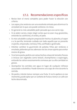 93
17.2. Recomendaciones específicas
» Revise bien el menú completo para poder hacer la elección con
criterio.
» Las sopas y las verduras son una excelente entrada para disminuir la
ansiedad con la que uno puede sentarse a la mesa.
» En general es más saludable pedir pescado que una carne roja.
» Si se piden carnes, mejor elegir cortes que no sean muy grasientos,
evitando las salchichas, el cerdo y el pato.
» Es más saludable cualquier preparación hecha a la plancha, al vapor
o a la parrilla, teniendo cuidado con todo aquello que se presente
crujiente, empanado, cremoso, frito, confitado o gratinado.
» Intentar cambiar la guarnición de patatas fritas por verduras o
ensalada,pidiendo que los aderezos nos los sirvan aparte para evitar
exceso de grasa.
» Si se toma pasta,pedirla con salsas hechas a base de tomates frescos
o incluso con vegetales como brócoli, champiñones o espárragos,
evitando las salsas excesivamente cremosas por su alta cantidad en
grasas.
» Acompañar las comidas con agua en lugar de cualquier refresco
azucarado o alcohólico. Puede tomarse una copa de vino durante la
comida.
» De postre, intente tomar siempre una fruta. Si no le apetece en ese
momento,puede optar por un sorbete de frutas o tomar un café con
leche descremada.
 