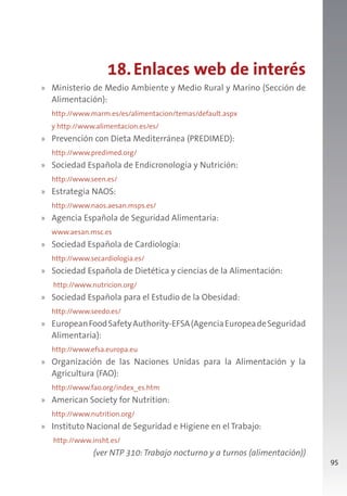 95
18.Enlaces web de interés
» Ministerio de Medio Ambiente y Medio Rural y Marino (Sección de
Alimentación):
http://www.marm.es/es/alimentacion/temas/default.aspx
y http://www.alimentacion.es/es/
» Prevención con Dieta Mediterránea (PREDIMED):
http://www.predimed.org/
» Sociedad Española de Endicronología y Nutrición:
http://www.seen.es/
» Estrategia NAOS:
http://www.naos.aesan.msps.es/
» Agencia Española de Seguridad Alimentaria:
www.aesan.msc.es
» Sociedad Española de Cardiología:
http://www.secardiologia.es/
» Sociedad Española de Dietética y ciencias de la Alimentación:
http://www.nutricion.org/
» Sociedad Española para el Estudio de la Obesidad:
http://www.seedo.es/
» EuropeanFoodSafetyAuthority-EFSA(AgenciaEuropeadeSeguridad
Alimentaria):
http://www.efsa.europa.eu
» Organización de las Naciones Unidas para la Alimentación y la
Agricultura (FAO):
http://www.fao.org/index_es.htm
» American Society for Nutrition:
http://www.nutrition.org/
» Instituto Nacional de Seguridad e Higiene en el Trabajo:
http://www.insht.es/
(ver NTP 310:Trabajo nocturno y a turnos (alimentación))
 