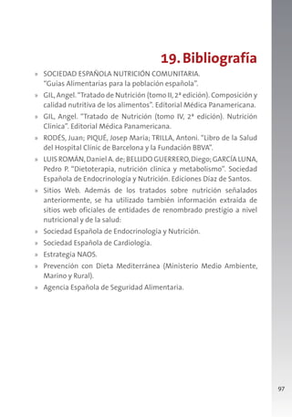 97
19.Bibliografía
» SOCIEDAD ESPAÑOLA NUTRICIÓN COMUNITARIA.
“Guías Alimentarias para la población española”.
» GIL,Angel.“Tratado de Nutrición (tomo II,2ª edición). Composición y
calidad nutritiva de los alimentos”. Editorial Médica Panamericana.
» GIL, Angel. “Tratado de Nutrición (tomo IV, 2ª edición). Nutrición
Clínica”. Editorial Médica Panamericana.
» RODÉS, Juan; PIQUÉ, Josep María; TRILLA, Antoni. “Libro de la Salud
del Hospital Clínic de Barcelona y la Fundación BBVA”.
» LUIS ROMÁN,Daniel A. de;BELLIDO GUERRERO,Diego;GARCÍA LUNA,
Pedro P. “Dietoterapia, nutrición clínica y metabolismo”. Sociedad
Española de Endocrinología y Nutrición. Ediciones Díaz de Santos.
» Sitios Web. Además de los tratados sobre nutrición señalados
anteriormente, se ha utilizado también información extraída de
sitios web oficiales de entidades de renombrado prestigio a nivel
nutricional y de la salud:
» Sociedad Española de Endocrinología y Nutrición.
» Sociedad Española de Cardiología.
» Estrategia NAOS.
» Prevención con Dieta Mediterránea (Ministerio Medio Ambiente,
Marino y Rural).
» Agencia Española de Seguridad Alimentaria.
 