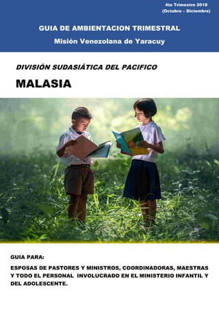 4to Trimestre 2018
(Octubre – Diciembre)
GUIA DE AMBIENTACION TRIMESTRAL
Misión Venezolana de Yaracuy
DIVISIÓN SUDASIÁTICA DEL PACIFICO
MALASIA
GUIA PARA:
ESPOSAS DE PASTORES Y MINISTROS, COORDINADORAS, MAESTRAS
Y TODO EL PERSONAL INVOLUCRADO EN EL MINISTERIO INFANTIL Y
DEL ADOLESCENTE.
 