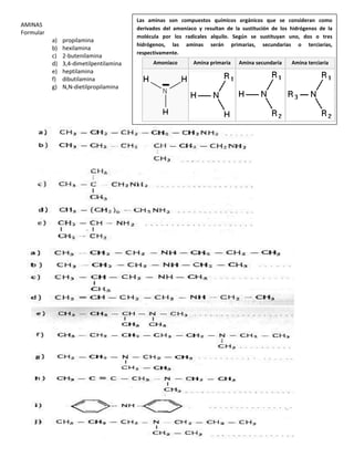 AMINAS
Formular
a) propilamina
b) hexilamina
c) 2-butenilamina
d) 3,4-dimetilpentilamina
e) heptilamina
f) dibutilamina
g) N,N-dietilpropilamina
Las aminas son compuestos químicos orgánicos que se consideran como
derivados del amoníaco y resultan de la sustitución de los hidrógenos de la
molécula por los radicales alquilo. Según se sustituyan uno, dos o tres
hidrógenos, las aminas serán primarias, secundarias o terciarias,
respectivamente.
Amoníaco Amina primaria Amina secundaria Amina terciaria
 