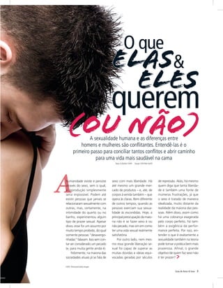 O que
                                  elas&
                                    eles
                                  querem
  (ou não)      A sexualidade humana e as diferenças entre
            homens e mulheres são conflitantes. Entendê-las é o
        primeiro passo para conciliar tantos conflitos e abrir caminho
                   para uma vida mais saudável na cama
                                    Texto Cláudia Conti   Design Cristina Saito




humanidade existe e persiste      sexo com mais liberdade. Há                     de repressão. Aliás, há mesmo
através do sexo, sem o qual,      até mesmo um grande mer-                        quem diga que tanta liberda-
a reprodução simplesmente         cado de produtos – e, até, de                   de é também uma fonte de
seria impossível. Podem até       corpos à venda também – que                     inúmeras frustrações, já que
existir pessoas que jamais se     opera às claras. Bem diferente                  o sexo é tratado de maneira
relacionaram sexualmente com      de outros tempos, quando as                     idealizada, muito distante da
outras, mas, certamente, na       pessoas exerciam sua sexua-                     realidade da maioria das pes-
intimidade do quarto ou no        lidade às escondidas. Hoje, a                   soas. Além disso, assim como
banho, experimentou algum         principal preocupação da maio-                  há uma cobrança exagerada
tipo de prazer sexual. Apesar     ria não é se fazer sexo é ou                    pelo corpo perfeito, há tam-
disso, esse foi um assunto por    não pecado, mas sim em como                     bém a exigência da perfor-
muito tempo proibido, do qual     ter uma vida sexual realmente                   mance perfeita. Por isso, en-
somente pessoas “desavergo-       satisfatória.                                   tender o que é exatamente a
nhadas” falavam. Isso sem con-        Por outro lado, nem mes-                    sexualidade também na teoria
tar ser considerado um pecado     mo essa grande liberação se-                    pode tornar a prática bem mais
(e, para muita gente ainda é).    xual foi capaz de superar as                    prazerosa. Afinal, o grande
     Felizmente, na maioria das   muitas dúvidas e ideias equi-                   objetivo de quem faz sexo não
sociedades atuais já se fala de   vocadas geradas por séculos                     é ter prazer?

Foto: Thinkstock/Getty Images

                                                                                              Guia de Amor & Sexo   5
 