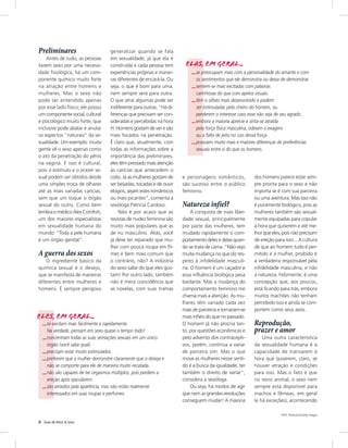 Preliminares                         generalizar quando se fala
    Antes de tudo, as pessoas        em sexualidade, já que ela é
fazem sexo por uma necessi-          construída e cada pessoa tem        Elas, em geral...
dade fisiológica, há um com-         experiências próprias e manei-         ...se preocupam mais com a personalidade do amante e com
ponente químico muito forte          ras diferentes de encará-la. Ou           os sentimentos que ele demonstra ou deixa de demonstrar.
na atração entre homens e            seja, o que é bom para uma,            ...sentem-se mais excitadas com palavras
mulheres. Mas o sexo não             nem sempre será para outra.               carinhosas do que com apelos visuais.
pode ser entendido apenas            O que atrai algumas pode ser           ...têm o olfato mais desenvolvido e podem
por esse lado físico; ele possui     indiferente para outras. “Há di-          ser estimuladas pelo cheiro do homem, ou
um componente social, cultural       ferenças que precisam ser con-            perderem o interesse caso esse não seja de seu agrado.
e psicológico muito forte, que       sideradas e percebidas na hora         ...embora a maioria aprecie e sinta-se atraída
inclusive pode abalar e anular       H. Homens gostam de ver e são             pela força física masculina, odeiam o exagero
os aspectos “naturais” da se-        mais focados na penetração.               ou a falta de jeito no uso dessa força.
xualidade. Um exemplo: muita         É claro que, atualmente, com           ...possuem muito mais e maiores diferenças de preferências
gente vê o sexo apenas como          todas as informações sobre a              sexuais entre si do que os homens.
o ato da penetração do pênis         importância das preliminares,
na vagina. E isso é cultural,        eles têm prestado mais atenção
pois o estímulo e o prazer se-       às carícias que antecedem o
xual podem ser obtidos desde         coito. Já as mulheres gostam de    e personagens românticos,          dos homens parece estar sem-
uma simples troca de olhares         ser beijadas, tocadas e de ouvir   são sucesso entre o público        pre pronta para o sexo e não
até as mais variadas carícias,       elogios, sejam estes românticos    feminino.                          importa se é com sua parceira
sem que um toque o órgão             ou mais picantes”, comenta a                                          ou uma aventura. Mas isso não
sexual do outro. Como bem            sexóloga Patricia Cardoso.         Natureza infiel?                   é puramente biológico, pois as
lembra o médico Alex Comfort,            Não é por acaso que as             A conquista de mais liber-     mulheres também são sexual-
um dos maiores especialistas         revistas de nudez feminina são     dade sexual, principalmente        mente equipadas para copular
em sexualidade humana do             muito mais populares que as        por parte das mulheres, tem        à hora que quiserem e até me-
mundo: “Toda a pele humana           de nu masculino. Aliás, você       mudado rapidamente o com-          lhor que eles, pois não precisam
é um órgão genital”.                 já deve ter reparado que mu-       portamento deles e delas quan-     de ereção para isso... A cultura
                                     lher com pouca roupa em fil-       do se trata de cama. “Não vejo     de que ao homem tudo é per-
A guerra dos sexos                   mes é bem mais comum que           muita mudança no que diz res-      mitido e à mulher, proibido é
    O ingrediente básico da          o contrário, não? A indústria      peito à infidelidade masculi-      a verdadeira responsável pela
química sexual é o desejo,           do sexo sabe do que eles gos-      na. O homem é um caçador e         infidelidade masculina, e não
que se manifesta de maneiras         tam! Por outro lado, também        essa influência biológica pesa     a natureza. Felizmente, é uma
diferentes entre mulheres e          não é mera coincidência que        bastante. Mas a mudança do         concepção que, aos poucos,
homens. É sempre perigoso            as novelas, com suas tramas        comportamento feminino me          está ficando para trás, embora
                                                                        chama mais a atenção. As mu-       muitos machões não tenham
                                                                        lheres têm variado cada vez        percebido isso e ainda se com-
                                                                        mais de parceiros e tornaram-se    portem como seus avós.
Eles, em geral...                                                       mais infiéis do que no passado.
    ...se excitam mais facilmente e rapidamente.                        O homem já não procria tan-        Reprodução,
       Na verdade, pensam em sexo quase o tempo todo!                   to, por questões econômicas e      prazer e amor
    ...concentram todas as suas sensações sexuais em um único           pelo advento dos contracepti-          Uma outra característica
       órgão (você sabe qual).                                          vos, porém, continua a variar      da sexualidade humana é a
    ...precisam estar muito estimulados.                                de parceira sim. Mas o que         capacidade de transarem à
    ...preferem que a mulher demonstre claramente que o deseja e        move as mulheres nesse senti-      hora que quiserem, claro, se
       não se comporte para ele de maneira muito recatada.              do é a busca da igualdade, ter     houver atração e condições
    ...não são capazes de ter orgasmos múltiplos, pois perdem a         também o direito de variar”,       para isso. Mas o fato é que
       ereção após ejacularem.                                          considera a sexóloga.              no reino animal, o sexo nem
    ...são atraídos pela aparência, mas não estão realmente                 Ou seja, há modos de agir      sempre está disponível para
       interessados em suas roupas e perfumes.                          que nem as grandes revoluções      machos e fêmeas, em geral
                                                                        conseguem mudar! A maioria         (e há exceções), acontecendo

                                                                                                                        Foto: Thinkstock/Getty Images

6   Guia de Amor & Sexo
 
