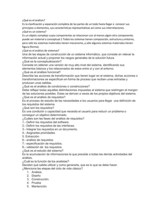 ¿Qué es el análisis?
Es la clasificación y separación completa de las partes de un todo hasta llegar a conocer sus
principios o elementos, sus características representativas así como sus interrelaciones.
¿Qué es un sistema?
Es un objeto complejo cuyos componentes se relacionan con al menos algún otro componente;
puede ser material o conceptual.1 Todos los sistemas tienen composición, estructura y entorno,
pero sólo los sistemas materiales tienen mecanismo, y sólo algunos sistemas materiales tienen
figura (forma).
¿Qué es el análisis de sistemas?
Una de las etapas de construcción de un sistema informático, que consiste en relevar la
información actual y proponer los rasgos generales de la solución futura.
¿Qué es la conceptualización?
Consiste en obtener una versión de muy alto nivel del sistema, identificando sus
elementos básicos y los relacionados de estos entre sí y con el entorno.
¿Qué es el análisis funcional?
Describe las acciones de transformación que tienen lugar en el sistema, dichas acciones o
transformaciones se especifican en forma de proceso que reciben unas entradas y
producen unas salidas.
¿Qué es el análisis de condiciones o constricciones?
Debe reflejar todas aquellas delimitaciones impuestas al sistema que restringen el margen
de las soluciones posibles. Estas se derivan a veces de los propios objetivos del sistema.
¿Qué es el análisis de requisitos?
Es el proceso de estudio de las necesidades e los usuarios para llegar una definición de
los requisitos del sistema.
¿Qué son los requisitos?
Es una condición o capacidad que necesita el usuario para reducir un problema o
conseguir un objetivo determinado.
¿Cuáles son las fases del análisis de requisitos?
1.- Definir los requisitos del software.
2.- Definir los requisitos de las interfaces.
3.- Integrar los requisitos en un documento.
4.- Asignarles prioridades.
5. Extracción.
6.- análisis de requisitos.
7.- especificación de requisitos.
8.- validación de los requisitos.
¿Qué es el estudio del sistema?
Es la acumulación de informaciones la que precede a todas las demás actividades del
análisis.
¿Cuál es la función de los analistas?
Deciden qué salida utilizar y como generarla, que es lo que se debe hacer.
¿Menciona las etapas del ciclo de vida clásico?
1. Análisis.
2. Diseño
3. Construcción.
4. Prueba
5. Mantención.
 