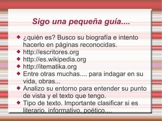Sigo una pequeña guía....
   ¿Quién es? Busco su biografía e intento
    hacerlo en páginas reconocidas.



   http://escritores.org
   http://es.wikipedia.org
   http://itematika.org
   Entre otras muchas.... para indagar en su
    vida, obras...
 