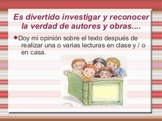 Es divertido investigar y reconocer
  la verdad de autores y obras....
Doy mi opinión sobre el texto después de
  realizar una o varias lecturas en clase y / o
  en casa.
 