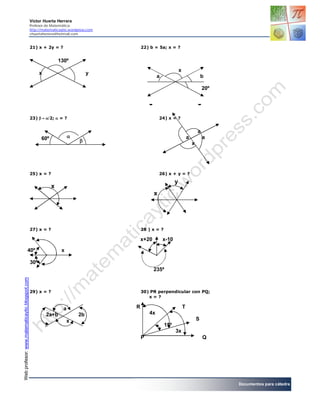 Víctor Huerta Herrera
                                                Profesor de Matemática
                                                http://matematicaytic.wordpress.com
                                                vhuertaherrera@hotmail.com



                                                21) x + 2y = ?                            22) b = 5a; x = ?


                                                                130º
                                                                                                                  x
                                                      x                         y
                                                                                                   a                                  b

                                                                                                                                      20º


                                                                                                              x

                                                23)2;  = ?                                   24) x = ?


                                                                                                                                  a
                                                      60º                                                                a           a
                                                                                                                             x




                                                25) x = ?                                            26) x + y = ?

                                                                                                              y
                                                            x
                                                                                                 x




                                                27) x = ?                                 28 ) x = ?

                                                                                          x+20         x-10

                                 40º                             x

                                                30º
                                                                                                 235ª
Web profesor: www.matematicaytic.blogspot.com




                                                29) x = ?                                 30) PR perpendicular con PQ;
                                                                                             x=?

                                                                  a                   R                               T
                                                          2a+b             2b                 4x
                                                                     x                                                            S
                                                                                                       15º
                                                                                                              3x
                                                                                          P                                           Q




                                                                                                                                            Documentos para cátedra
 
