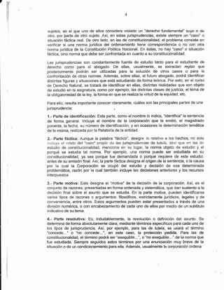 7   r¡F
    r,fl
    in
    r:./,
    a4
    í;7

    !;,i                                                  4
    í1




            sujetos, ex el que uno de ellos considera violado un "derecho fundamental" suyo o de
            otro, por Fgrte,Oe otro sujeto. Así, en estas jurisprudenc¡as, existe siempre un "caso" o
            situación fáctica.real. De otro lado, en las de constitucionalidad, el problema consiste en
            verífícar si una norma jurídica del ordenamiento tiene conespondenc¡a o no con otra
            norma jurídica de la Constitución Política Nacional. En éstas, no hay "caso" o situación
            fáctica, sino norma que debe ser confrontadp en cuanto a su constitucíonalidad.

            Las jurisprudencias son constantemente fuente de estudio tanto para el estudiante de
            derecho como para el abogado. De ellas, usualmente, se extractan rcglas que
            posteriormente podrán ser utilizadas para la solución de otros casos o para la
            confrontación de otras normas. Además, sobre ellas, el futuro abogado, podrá identifícar
            distintas figuras y situaciones que está estudiando de forma teórica. Por esto, en el curso
            de Derecho Natural, se tratará de identificar en ellas, distíntas realidades que son objeto
            de estudio en la asignatura, como por ejemplo, las dístintas clases de justicia, el tema de
            la obligatoriedad de la ley, la forma en que se realiza la vírtud de la equidad, etc.

            Para ello, resulta importante conocer claramente, cuáles son las principales partes'de una
            jurisprudencia:                         ¡

            1.- Parte de identificación: Esta parte, como elnombre lo indica, "identifica" la sentencia
            de forma general. lncluye el nombre de la corporación que la emitió, el magistrado
            ponente, la fecha, su número de identificación, y en ocasiones la determinación temática
            de la misma, realizada por la Relatoría de la entidad.

            2.- Parte fáctica: Aunque la palabra "fáctico", designe lo relativo a los hechos, no solo
            incluye el relato del "caso" propio de las jurispruciencías de tutela, sino que en las de
            estudio de constitucionalidad, menciona en su lugar, la norma objeto de esfudio y el
            porqué se estudia tal norma. Por ejemplo, una norma puede ser estudiada en su
            constitucionalidad, ya sea porque fue demandada o porque requiere de este estudío,
            antes de su emisión final. Así, la parte fáctica designa el origen de la sentencia, o la causa
            por la cual la Corporación se ocupé dei estudio y decisién de esa déterminada
            problemática, razón por la cual también incluye las decisiones anteriores y los recursos
            ínterpuestos.

            3.- Parte motiva: Esto designa el "ffiotivo' de la decisión de la corporación. Así, es el
            conjunto de razones, presentadas en forma ordenada y sistemática, que dan sustento a la
            decisión final sobre el asunto que se estudia. En la parte motíva, pueden identificarse
            varios tipos de razones o argumentos: filosóficos, estrictamente jurídicos, legales y de
            conveniencia, entre ohos. Estos argumentos pueden estar preser¡tados a trayés de una
            división numérica, o con enc,abezamiento dé cada uno de ellos por medio de un subtítulo
            indicativo de su tema.

            4.- Parte resolutiva: Es, indudablemente, la     resolt*c.rón o definición del asunto. Se
            determina de forma absolutamente clara, mediante términos específicos para cada uno de
            los tipos de jurisprudencia. Así, por ejempfo, pÉfa las de tt¡'rela, se usará el término
            "concede..." o "no @ncede...', en este caso, la protección pedida. Para las de
            constitucionalidad, eltérmino podrá ser"exequibie..-", ó*fló cx-e{u¡biie...^ úeia nonña que
            fue estudiada. Siempre seguidos estos términos por una enunciación muy breve de la
            situación o de un condicionamiento para ella. Además, usualmente ía corporación ordena
 