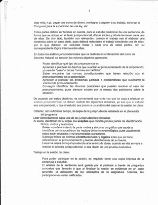 7




    algo más,.v.gr. pagar una suma de dinero, reintegrar a alguien a su trabajo, exhortar al
    Congresopqra.la expedición de una ley, etc.

    Estas partes deben ser teriidas en cuenta, para el estudio preliminar de una sentencia, de
    forma que se ubique en el texto jurisprudencial, dónde inicían y dónde termínan cada una
    de ellas. De otro lado, también son relev.pntes, cuando el trabajo sea el elaborar una
    sentencía sobre un caso dado, pues deberá redactarse eltrabajo simulando una de ellas,
    por lo que deberán ser incluidas todas y cada una de estas partes, con su
    correspondiente lógica intema entre ellas.

    En todos los análisis jurisprudenciales que se realicen en el desarrollo del curso de
    Derecho Natural, se tendrán los mismos objetivos generales:

            Poder identificar qué tipo de jurisprudencia es.
            Aprender a plantear los hechos que suscitan el pronunciamiento de la corporación.
            ya sea del "caso" o de las "normas en conflicto".
            Saber encontrar las normas constitucionales que tienen relación con                  ef
            pronunciamiento de la corporación.
            Áprender a plantear los problemas jurídicos o probtemáticas que suscitaron la
            solícitud de pronunciamiento.
       .    Conseguir identificar las diversas posiciones que pueden resolver el caso del
            pronunciamiento, pues siempre existen por lo menos dos posiciones sobre la
            situación.

    De acuerdo con estos objetivos, es conveniente que cada vez que se vaya a efectuar un
    análisís jurisprudencial, se deban realizar las siguientes accíones, ya sea que el estucjio
    sea solo personal, o que elestudio sea previo a un análisis del caso en la sesión de clase:

    Obtener, con suficiente tiempo, le cop¡a de la jurisprudencia señalada en el planeador
          delprograma.
    Leer detenidamente cada una de las jurisprudencias indicadas.
    Al leerla, identificar en su copia, los acápites que constituyen las partes de identificación,
          fáctica, motiva y resolutiva
            Releer con detenimiento la parte motiva y elaborar un gráfico que ayude a
            identificar cómo sucedieron los hecl¡os de fonrla cronolégica, pues usualmente
            estos están relatados y no enumerados claramente
            Subrayar todas las normas constitucionales y legafes a las que se hace
            referencia en el pronunciamiento y leerfas directamente de su fuente.
            Llevar la copia de la jurisprudencia a la sesión de clase, cuando en ella se vaya a
            realizar el análisis jurisprudencial, o sea objeto de una prueba evaluaüva.

    Trabajo en la sesión de clase:

            Para poder partrcipar en la sesiór¡, es requisito tener una oopia impresa de la
            sentencia a estudiar.
            El análisis de la sentenc¡'a será guíado por el profesor a fravés de preguntas
            concretas que llevarán a que al tinalizar la sesÍón se evidencie en un caso
        ,   concreto, la aplicarsón de los conceplos de la aagnatura- Además, las
            participaciones serán calificaiJas.
 