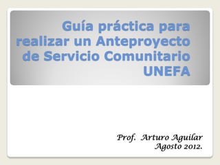 Guía práctica para
realizar un Anteproyecto
 de Servicio Comunitario
                   UNEFA




              Prof. Arturo Aguilar
                       Agosto 2012.
 