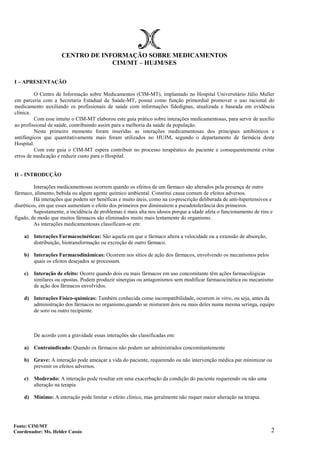 2
CENTRO DE INFORMAÇÃO SOBRE MEDICAMENTOS
CIM/MT – HUJM/SES
I – APRESENTAÇÃO
O Centro de Informação sobre Medicamentos (CIM-MT), implantado no Hospital Universitário Júlio Muller
em parceria com a Secretaria Estadual de Saúde-MT, possui como função primordial promover o uso racional do
medicamento auxiliando os profissionais de saúde com informações fidedignas, atualizada e baseada em evidência
clínica.
Com esse intuito o CIM-MT elaborou este guia prático sobre interações medicamentosas, para servir de auxílio
ao profissional de saúde, contribuindo assim para a melhoria da saúde da população.
Neste primeiro momento foram inseridas as interações medicamentosas dos principais antibióticos e
antifúngicos que quantitativamente mais foram utilizados no HUJM, segundo o departamento de farmácia deste
Hospital.
Com este guia o CIM-MT espera contribuir no processo terapêutico do paciente e consequentemente evitar
erros de medicação e reduzir custo para o Hospital.
II – INTRODUÇÃO
Interações medicamentosas ocorrem quando os efeitos de um fármaco são alterados pela presença de outro
fármaco, alimento, bebida ou algum agente químico ambiental. Constitui causa comum de efeitos adversos.
Há interações que podem ser benéficas e muito úteis, como na co-prescrição deliberada de anti-hipertensivos e
diuréticos, em que esses aumentam o efeito dos primeiros por diminuírem a pseudotolerância dos primeiros.
Supostamente, a incidência de problemas é mais alta nos idosos porque a idade afeta o funcionamento de rins e
fígado, de modo que muitos fármacos são eliminados muito mais lentamente do organismo.
As interações medicamentosas classificam-se em:
a) Interações Farmacocinéticas: São aquela em que o fármaco altera a velocidade ou a extensão de absorção,
distribuição, biotransformação ou excreção de outro fármaco.
b) Interações Farmacodinâmicas: Ocorrem nos sítios de ação dos fármacos, envolvendo os mecanismos pelos
quais os efeitos desejados se processam.
c) Interação de efeito: Ocorre quando dois ou mais fármacos em uso concomitante têm ações farmacológicas
similares ou opostas. Podem produzir sinergias ou antagonismos sem modificar farmacocinética ou mecanismo
de ação dos fármacos envolvidos.
d) Interações Físico-químicas: Também conhecida como incompatibilidade, ocorrem in vitro, ou seja, antes da
administração dos fármacos no organismo,quando se misturam dois ou mais deles numa mesma seringa, equipo
de soro ou outro recipiente.
De acordo com a gravidade essas interações são classificadas em:
a) Contraindicado: Quando os fármacos não podem ser administrados concomitantemente
b) Grave: A interação pode ameaçar a vida do paciente, requerendo ou não intervenção médica par minimizar ou
prevenir os efeitos adversos.
c) Moderado: A interação pode resultar em uma exacerbação da condição do paciente requerendo ou não uma
alteração na terapia
d) Mínimo: A interação pode limitar o efeito clínico, mas geralmente não requer maior alteração na terapia.
Fonte: CIM/MT
Coordenador: Ms. Helder Cassio
 