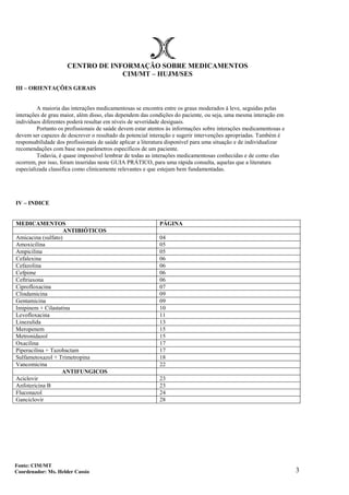 3
CENTRO DE INFORMAÇÃO SOBRE MEDICAMENTOS
CIM/MT – HUJM/SES
III – ORIENTAÇÕES GERAIS
A maioria das interações medicamentosas se encontra entre os graus moderados á leve, seguidas pelas
interações de grau maior, além disso, elas dependem das condições do paciente, ou seja, uma mesma interação em
indivíduos diferentes poderá resultar em níveis de severidade desiguais.
Portanto os profissionais de saúde devem estar atentos às informações sobre interações medicamentosas e
devem ser capazes de descrever o resultado da potencial interação e sugerir intervenções apropriadas. Também é
responsabilidade dos profissionais de saúde aplicar a literatura disponível para uma situação e de individualizar
recomendações com base nos parâmetros específicos de um paciente.
Todavia, é quase impossível lembrar de todas as interações medicamentosas conhecidas e de como elas
ocorrem, por isso, foram inseridas neste GUIA PRÁTICO, para uma rápida consulta, aquelas que a literatura
especializada classifica como clinicamente relevantes e que estejam bem fundamentadas.
IV – INDICE
MEDICAMENTOS PÁGINA
ANTIBIÓTICOS
Amicacina (sulfato) 04
Amoxicilina 05
Ampicilina 05
Cefalexina 06
Cefazolina 06
Cefpime 06
Ceftriaxona 06
Ciprofloxacina 07
Clindamicina 09
Gentamicina 09
Imipinem + Cilastatina 10
Levofloxacina 11
Linezulida 13
Meropenem 15
Metronidazol 15
Oxacilina 17
Piperacilina + Tazobactam 17
Sulfametoxazol + Trimetropina 18
Vancomicina 22
ANTIFUNGICOS
Aciclovir 23
Anfotericina B 23
Fluconazol 24
Ganciclovir 28
Fonte: CIM/MT
Coordenador: Ms. Helder Cassio
 